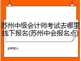 苏州中级会计师考试去哪里线下报名(苏州中会报名点)