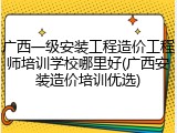 广西一级安装工程造价工程师培训学校哪里好(广西安装造价培训优选)