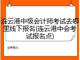 连云港中级会计师考试去哪里线下报名(连云港中会考试报名点)
