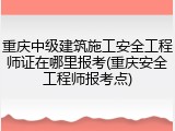重庆中级建筑施工安全工程师证在哪里报考(重庆安全工程师报考点)