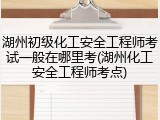 湖州初级化工安全工程师考试一般在哪里考(湖州化工安全工程师考点)