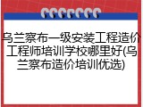 乌兰察布一级安装工程造价工程师培训学校哪里好(乌兰察布造价培训优选)