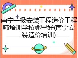 南宁一级安装工程造价工程师培训学校哪里好(南宁安装造价培训)