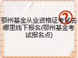 鄂州基金从业资格证考试去哪里线下报名(鄂州基金考试报名点)