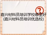 嘉兴材料员培训学校哪里好(嘉兴材料员培训优选校)