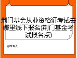 荆门基金从业资格证考试去哪里线下报名(荆门基金考试报名点)