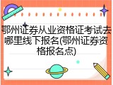鄂州证券从业资格证考试去哪里线下报名(鄂州证券资格报名点)