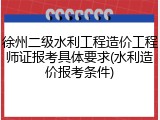 徐州二级水利工程造价工程师证报考具体要求(水利造价报考条件)