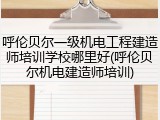 呼伦贝尔一级机电工程建造师培训学校哪里好(呼伦贝尔机电建造师培训)
