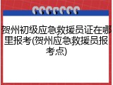 贺州初级应急救援员证在哪里报考(贺州应急救援员报考点)