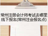 常州注册会计师考试去哪里线下报名(常州注会报名点)