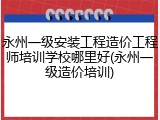 永州一级安装工程造价工程师培训学校哪里好(永州一级造价培训)