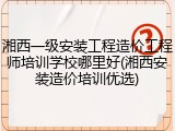 湘西一级安装工程造价工程师培训学校哪里好(湘西安装造价培训优选)