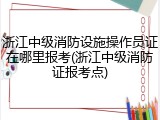 浙江中级消防设施操作员证在哪里报考(浙江中级消防证报考点)