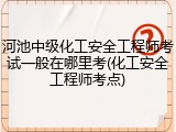 河池中级化工安全工程师考试一般在哪里考(化工安全工程师考点)