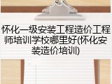 怀化一级安装工程造价工程师培训学校哪里好(怀化安装造价培训)