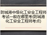 防城港中级化工安全工程师考试一般在哪里考(防城港化工安全工程师考点)