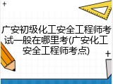 广安初级化工安全工程师考试一般在哪里考(广安化工安全工程师考点)