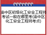 渝中区初级化工安全工程师考试一般在哪里考(渝中区化工安全工程师考点)