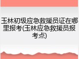玉林初级应急救援员证在哪里报考(玉林应急救援员报考点)
