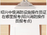 绍兴中级消防设施操作员证在哪里报考(绍兴消防操作员报考点)