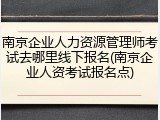 南京企业人力资源管理师考试去哪里线下报名(南京企业人资考试报名点)