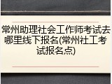 常州助理社会工作师考试去哪里线下报名(常州社工考试报名点)