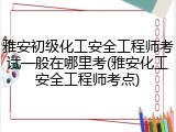 雅安初级化工安全工程师考试一般在哪里考(雅安化工安全工程师考点)