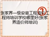 张家界一级安装工程造价工程师培训学校哪里好(张家界造价师培训)