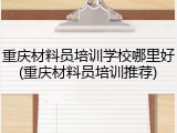 重庆材料员培训学校哪里好(重庆材料员培训推荐)