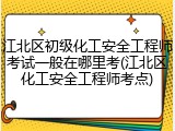 江北区初级化工安全工程师考试一般在哪里考(江北区化工安全工程师考点)