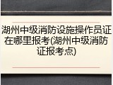 湖州中级消防设施操作员证在哪里报考(湖州中级消防证报考点)