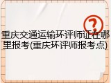 重庆交通运输环评师证在哪里报考(重庆环评师报考点)