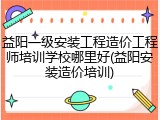 益阳一级安装工程造价工程师培训学校哪里好(益阳安装造价培训)