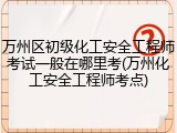 万州区初级化工安全工程师考试一般在哪里考(万州化工安全工程师考点)