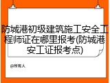防城港初级建筑施工安全工程师证在哪里报考(防城港安工证报考点)