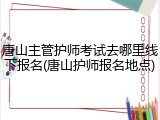 唐山主管护师考试去哪里线下报名(唐山护师报名地点)