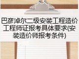巴彦淖尔二级安装工程造价工程师证报考具体要求(安装造价师报考条件)
