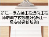 浙江一级安装工程造价工程师培训学校哪里好(浙江一级安装造价培训)