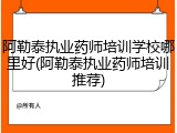 阿勒泰执业药师培训学校哪里好(阿勒泰执业药师培训推荐)
