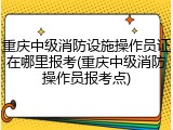 重庆中级消防设施操作员证在哪里报考(重庆中级消防操作员报考点)