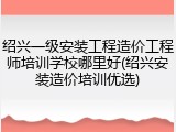 绍兴一级安装工程造价工程师培训学校哪里好(绍兴安装造价培训优选)