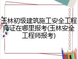 玉林初级建筑施工安全工程师证在哪里报考(玉林安全工程师报考)