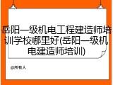 岳阳一级机电工程建造师培训学校哪里好(岳阳一级机电建造师培训)