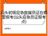汕头初级应急救援员证在哪里报考(汕头应急员证报考点)