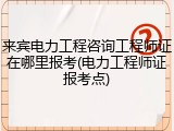 来宾电力工程咨询工程师证在哪里报考(电力工程师证报考点)