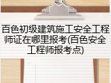 百色初级建筑施工安全工程师证在哪里报考(百色安全工程师报考点)
