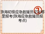 珠海初级应急救援员证在哪里报考(珠海应急救援员报考点)