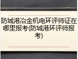 防城港冶金机电环评师证在哪里报考(防城港环评师报考)