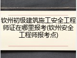 钦州初级建筑施工安全工程师证在哪里报考(钦州安全工程师报考点)
